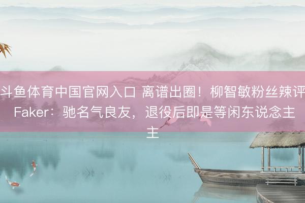 斗鱼体育中国官网入口 离谱出圈!柳智敏粉丝辣评 Faker:驰名气良友,退役后即是等闲东说念主