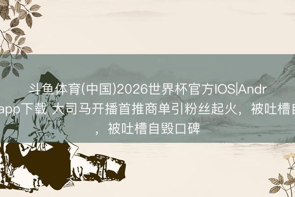 斗鱼体育(中国)2026世界杯官方IOS|Android手机app下载 大司马开播首推商单引粉丝起火，被吐槽自毁口碑