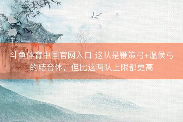 斗鱼体育中国官网入口 这队是鞭策弓+温侯弓的结合体,但比这两队上限都更高