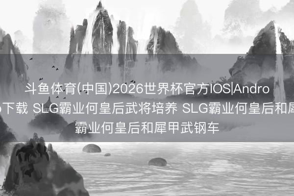 斗鱼体育(中国)2026世界杯官方IOS|Android手机app下载 SLG霸业何皇后武将培养 SLG霸业何皇后和犀甲武钢车