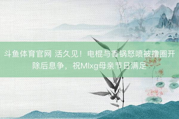 斗鱼体育官网 活久见!电棍与香锅怒喷被撸圈开除后息争,祝Mlxg母亲节日满足