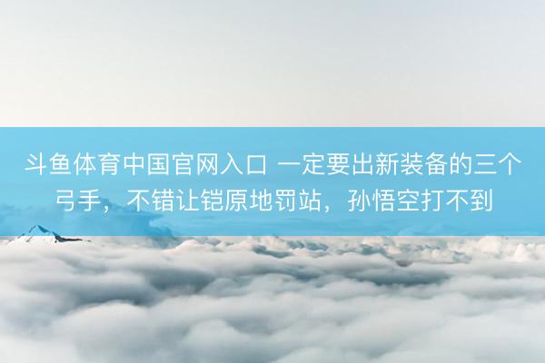 斗鱼体育中国官网入口 一定要出新装备的三个弓手,不错让铠原地罚站,孙悟空打不到