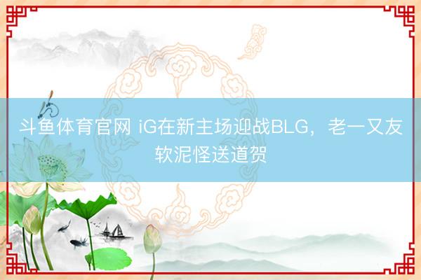 斗鱼体育官网 iG在新主场迎战BLG,老一又友软泥怪送道贺