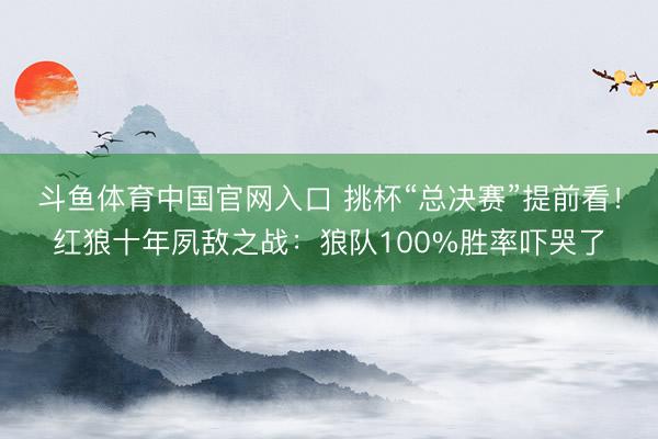 斗鱼体育中国官网入口 挑杯“总决赛”提前看!红狼十年夙敌之战:狼队100%胜率吓哭了