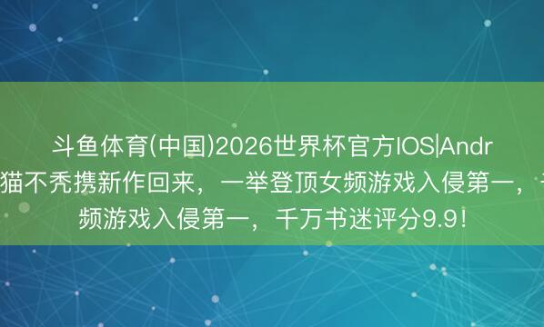 斗鱼体育(中国)2026世界杯官方IOS|Android手机app下载 猫不秃携新作回来,一举登顶女频游戏入侵第一,千万书迷评分9.9!