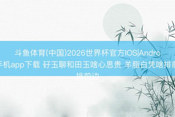斗鱼体育(中国)2026世界杯官方IOS|Android手机app下载 矷玉聊和田玉啥心思贵 羊脂白凭啥排前边