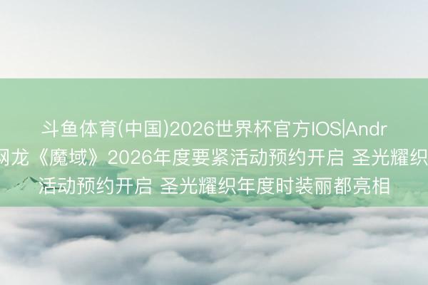 斗鱼体育(中国)2026世界杯官方IOS|Android手机app下载 网龙《魔域》2026年度要紧活动预约开启 圣光耀织年度时装丽都亮相