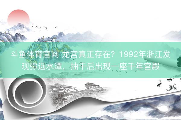 斗鱼体育官网 龙宫真正存在?1992年浙江发现弥远水潭,抽干后出现一座千年宫殿