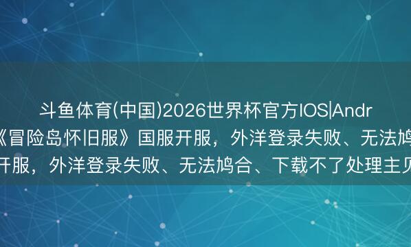 斗鱼体育(中国)2026世界杯官方IOS|Android手机app下载 5.20《冒险岛怀旧服》国服开服，外洋登录失败、无法鸠合、下载不了处理主见