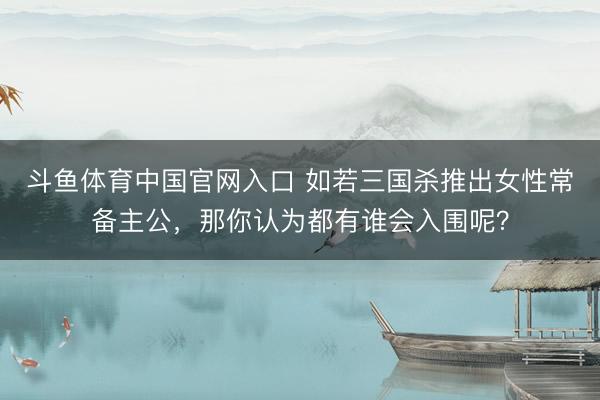 斗鱼体育中国官网入口 如若三国杀推出女性常备主公,那你认为都有谁会入围呢?