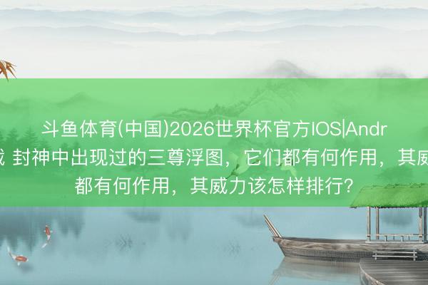 斗鱼体育(中国)2026世界杯官方IOS|Android手机app下载 封神中出现过的三尊浮图,它们都有何作用,其威力该怎样排行?
