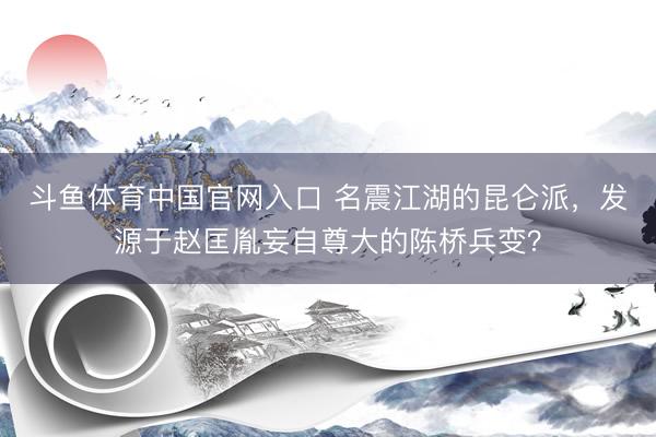 斗鱼体育中国官网入口 名震江湖的昆仑派，发源于赵匡胤妄自尊大的陈桥兵变？