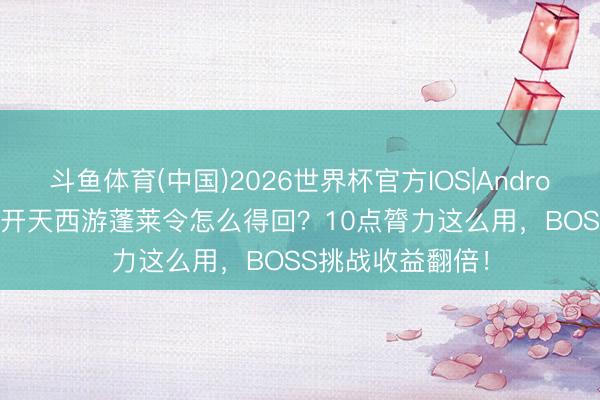 斗鱼体育(中国)2026世界杯官方IOS|Android手机app下载 开天西游蓬莱令怎么得回?10点膂力这么用,BOSS挑战收益翻倍!