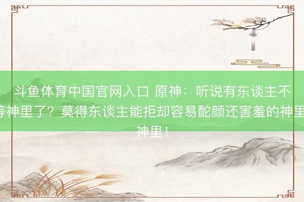 斗鱼体育中国官网入口 原神：听说有东谈主不等神里了？莫得东谈主能拒却容易酡颜还害羞的神里！