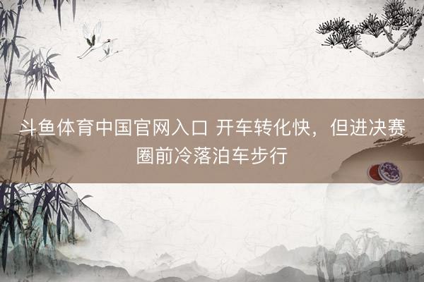 斗鱼体育中国官网入口 开车转化快,但进决赛圈前冷落泊车步行