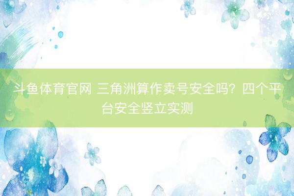 斗鱼体育官网 三角洲算作卖号安全吗?四个平台安全竖立实测