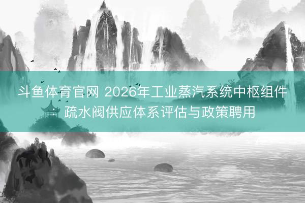 斗鱼体育官网 2026年工业蒸汽系统中枢组件:疏水阀供应体系评估与政策聘用