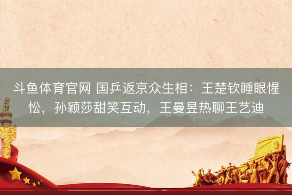 斗鱼体育官网 国乒返京众生相:王楚钦睡眼惺忪,孙颖莎甜笑互动,王曼昱热聊王艺迪