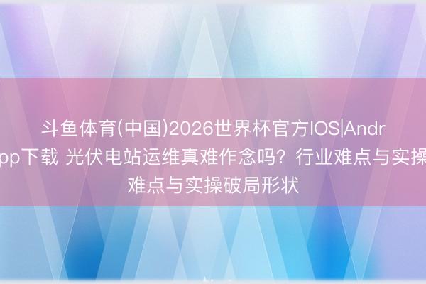 斗鱼体育(中国)2026世界杯官方IOS|Android手机app下载 光伏电站运维真难作念吗？行业难点与实操破局形状
