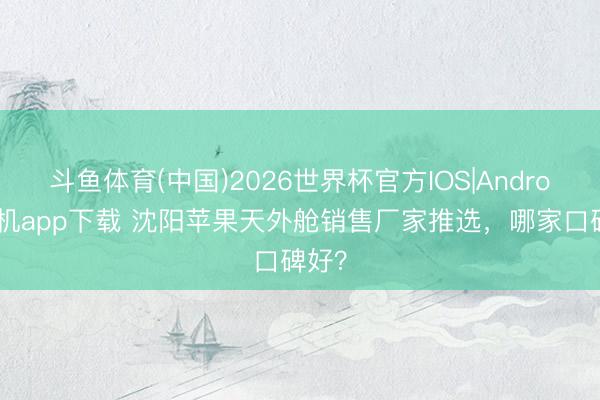 斗鱼体育(中国)2026世界杯官方IOS|Android手机app下载 沈阳苹果天外舱销售厂家推选，哪家口碑好？
