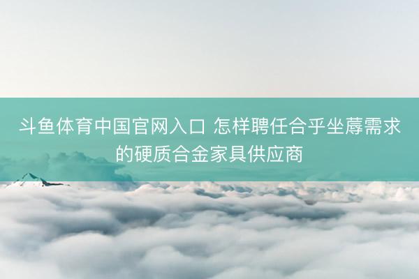 斗鱼体育中国官网入口 怎样聘任合乎坐蓐需求的硬质合金家具供应商