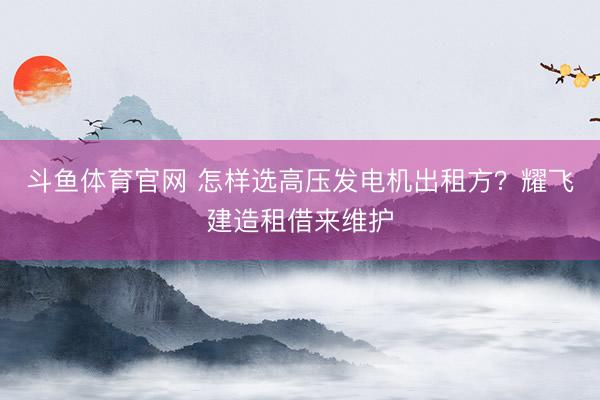 斗鱼体育官网 怎样选高压发电机出租方?耀飞建造租借来维护