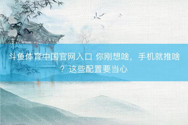 斗鱼体育中国官网入口 你刚想啥,手机就推啥?这些配置要当心