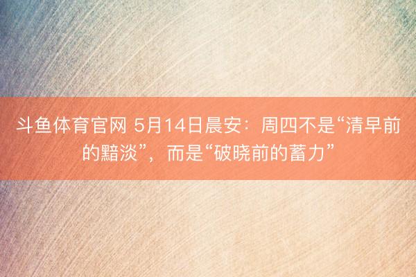 斗鱼体育官网 5月14日晨安:周四不是“清早前的黯淡”,而是“破晓前的蓄力”