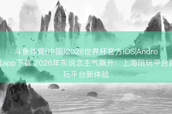 斗鱼体育(中国)2026世界杯官方IOS|Android手机app下载 2026年东说念主气飙升:上海陪玩平台新体验