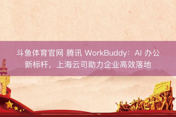 斗鱼体育官网 腾讯 WorkBuddy:AI 办公新标杆,上海云司助力企业高效落地