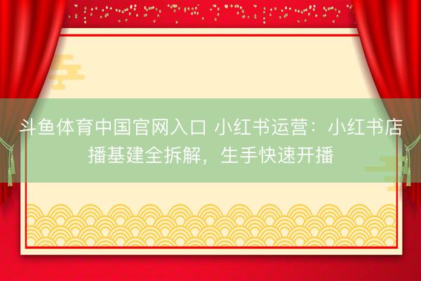 斗鱼体育中国官网入口 小红书运营：小红书店播基建全拆解，生手快速开播