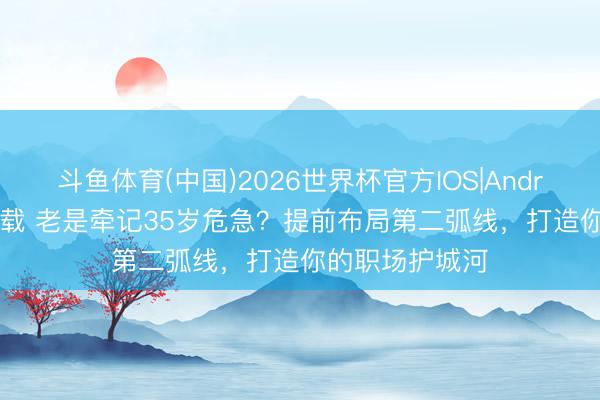 斗鱼体育(中国)2026世界杯官方IOS|Android手机app下载 老是牵记35岁危急?提前布局第二弧线,打造你的职场护城河