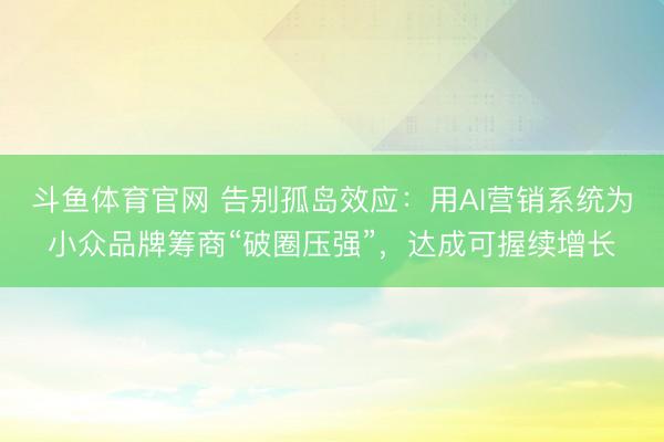 斗鱼体育官网 告别孤岛效应：用AI营销系统为小众品牌筹商“破圈压强”，达成可握续增长
