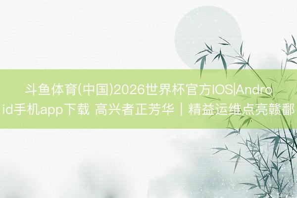 斗鱼体育(中国)2026世界杯官方IOS|Android手机app下载 高兴者正芳华|精益运维点亮赣鄱