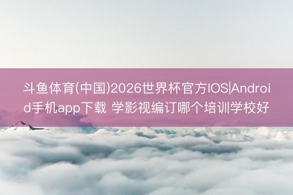 斗鱼体育(中国)2026世界杯官方IOS|Android手机app下载 学影视编订哪个培训学校好