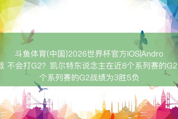 斗鱼体育(中国)2026世界杯官方IOS|Android手机app下载 不会打G2？凯尔特东说念主在近8个系列赛的G2战绩为3胜5负