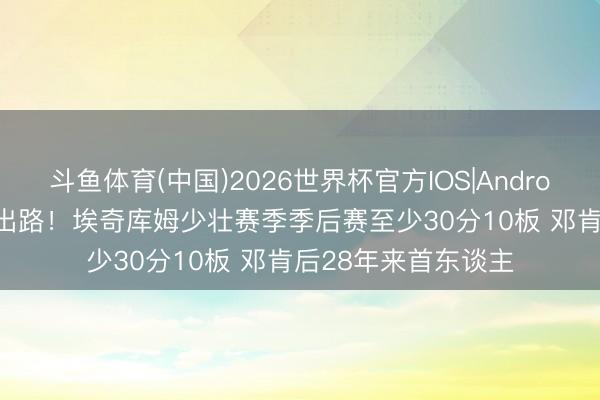 斗鱼体育(中国)2026世界杯官方IOS|Android手机app下载 有出路!埃奇库姆少壮赛季季后赛至少30分10板 邓肯后28年来首东谈主