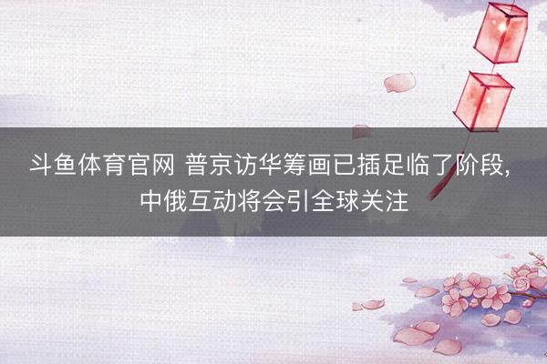 斗鱼体育官网 普京访华筹画已插足临了阶段， 中俄互动将会引全球关注