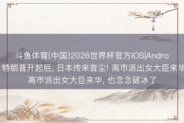 斗鱼体育(中国)2026世界杯官方IOS|Android手机app下载 特朗普升起后, 日本传来音尘! 高市派出女大臣来华, 也念念破冰了
