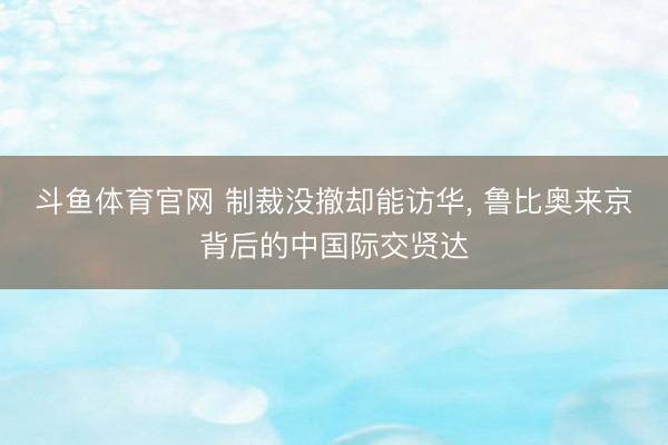 斗鱼体育官网 制裁没撤却能访华, 鲁比奥来京背后的中国际交贤达