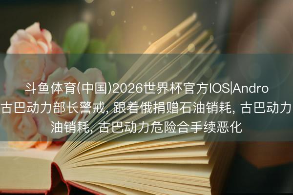 斗鱼体育(中国)2026世界杯官方IOS|Android手机app下载 古巴动力部长警戒， 跟着俄捐赠石油销耗， 古巴动力危险合手续恶化