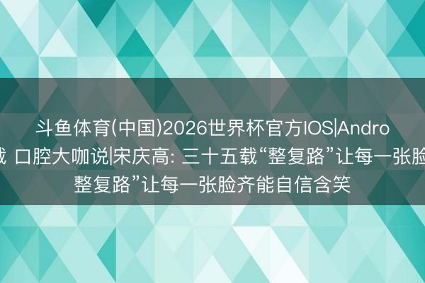 斗鱼体育(中国)2026世界杯官方IOS|Android手机app下载 口腔大咖说|宋庆高: 三十五载“整复路”让每一张脸齐能自信含笑
