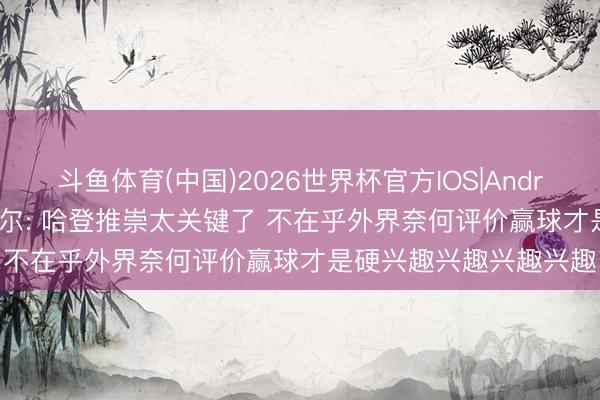 斗鱼体育(中国)2026世界杯官方IOS|Android手机app下载 米切尔: 哈登推崇太关键了 不在乎外界奈何评价赢球才是硬兴趣兴趣兴趣兴趣
