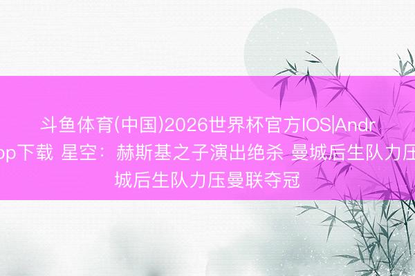 斗鱼体育(中国)2026世界杯官方IOS|Android手机app下载 星空:赫斯基之子演出绝杀 曼城后生队力压曼联夺冠