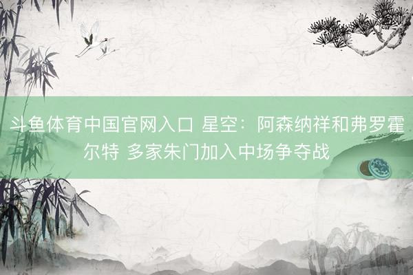 斗鱼体育中国官网入口 星空:阿森纳祥和弗罗霍尔特 多家朱门加入中场争夺战