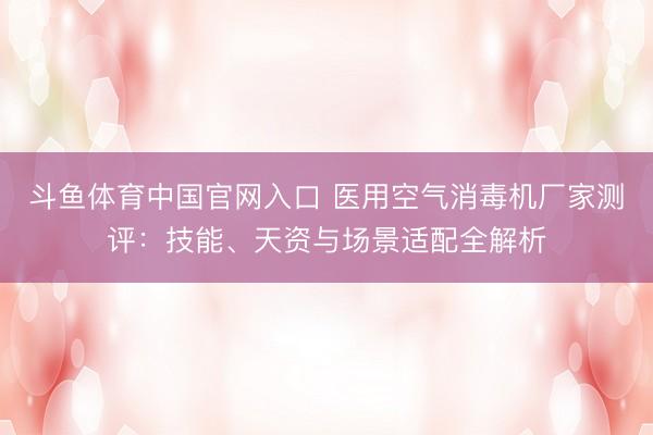 斗鱼体育中国官网入口 医用空气消毒机厂家测评:技能、天资与场景适配全解析