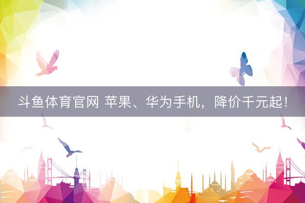 斗鱼体育官网 苹果、华为手机,降价千元起!