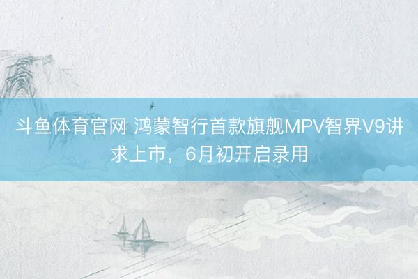 斗鱼体育官网 鸿蒙智行首款旗舰MPV智界V9讲求上市,6月初开启录用