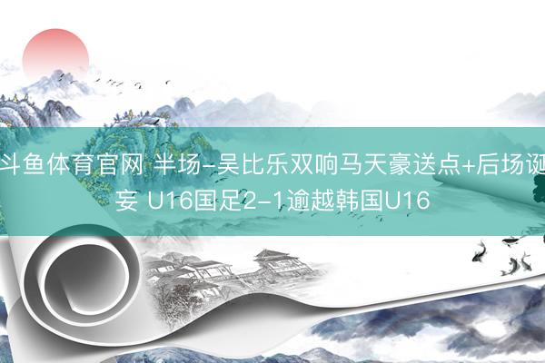 斗鱼体育官网 半场-吴比乐双响马天豪送点+后场诞妄 U16国足2-1逾越韩国U16
