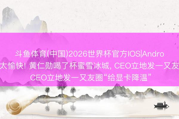 斗鱼体育(中国)2026世界杯官方IOS|Android手机app下载 太愉快! 黄仁勋喝了杯蜜雪冰城, CEO立地发一又友圈“给显卡降温”